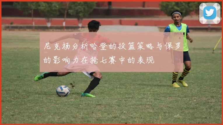 尼克杨分析哈登的投篮策略与保罗的影响力在抢七赛中的表现
