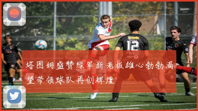 塔图姆盛赞绿军新老板雄心勃勃渴望带领球队再创辉煌