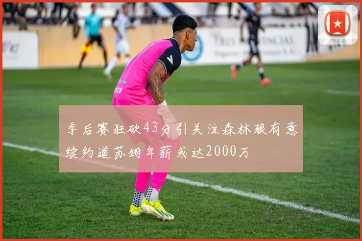 季后赛狂砍43分引关注森林狼有意续约道苏姆年薪或达2000万