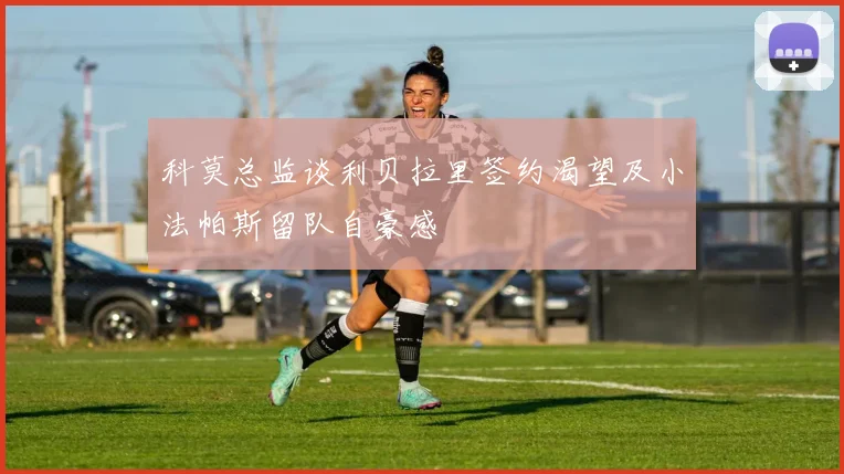 科莫总监谈利贝拉里签约渴望及小法帕斯留队自豪感