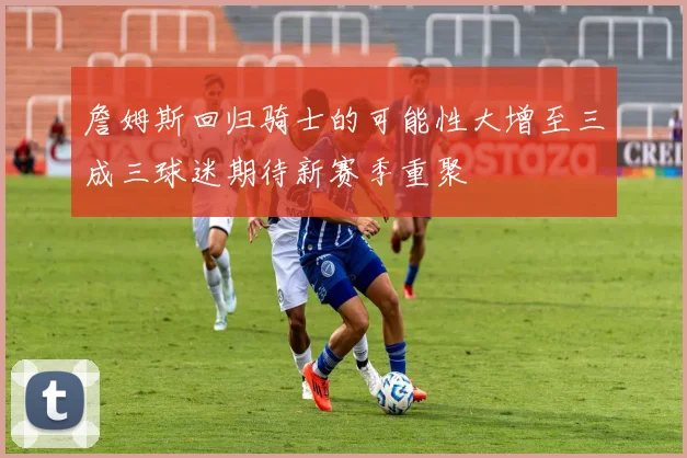 詹姆斯回归骑士的可能性大增至三成三球迷期待新赛季重聚