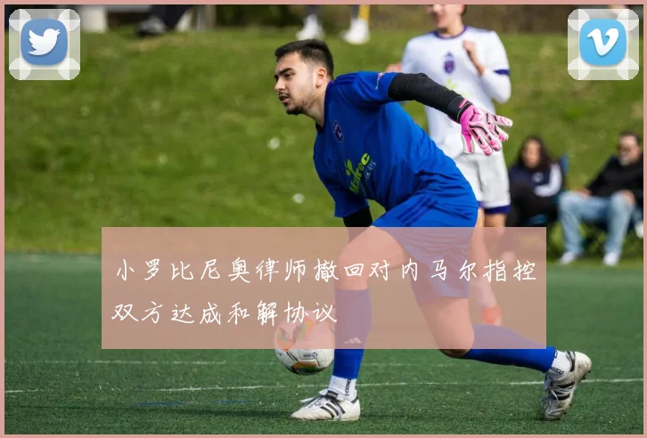 小罗比尼奥律师撤回对内马尔指控双方达成和解协议