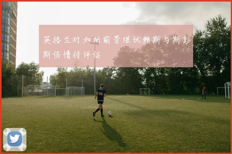 英格兰对加纳前景堪忧赖斯与斯彭斯伤情待评估