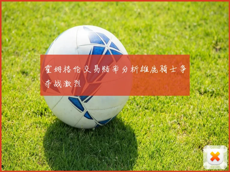 霍姆格伦交易赔率分析雄鹿骑士争夺战激烈