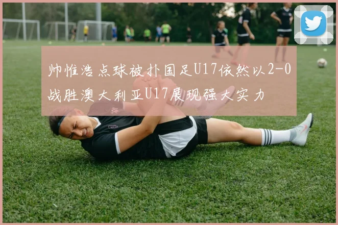 帅惟浩点球被扑国足U17依然以2-0战胜澳大利亚U17展现强大实力