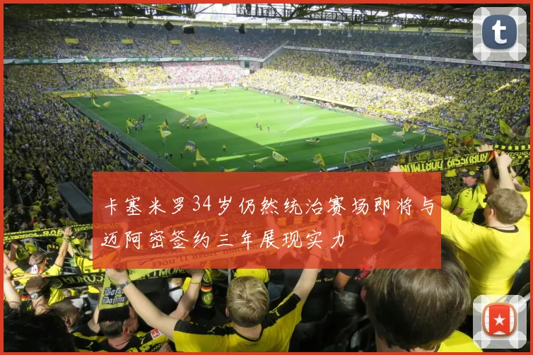 卡塞米罗34岁仍然统治赛场即将与迈阿密签约三年展现实力