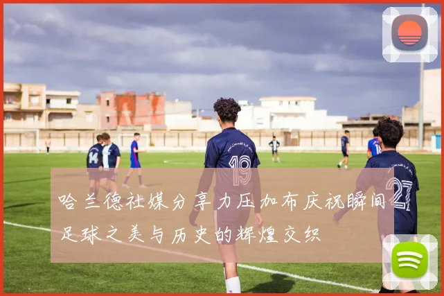 哈兰德社媒分享力压加布庆祝瞬间足球之美与历史的辉煌交织