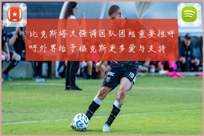 比克斯塔夫强调团队团结重要性呼吁外界给予福克斯更多爱与支持