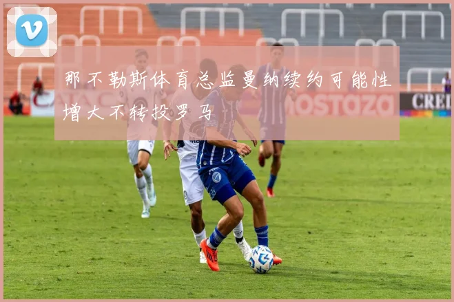 那不勒斯体育总监曼纳续约可能性增大不转投罗马