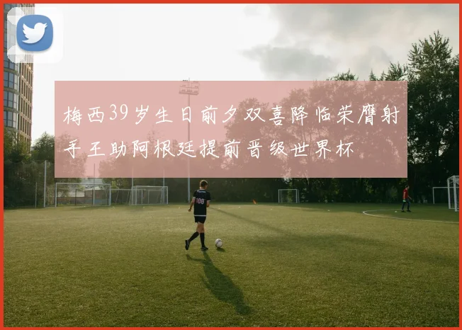 梅西39岁生日前夕双喜降临荣膺射手王助阿根廷提前晋级世界杯