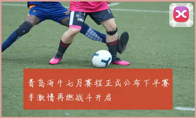 青岛海牛七月赛程正式公布下半赛季激情再燃战斗开启