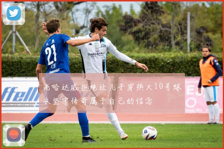 老哈达威拒绝让儿子穿热火10号球衣坚守传奇属于自己的信念