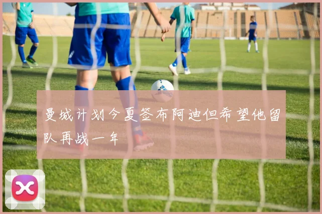 曼城计划今夏签布阿迪但希望他留队再战一年