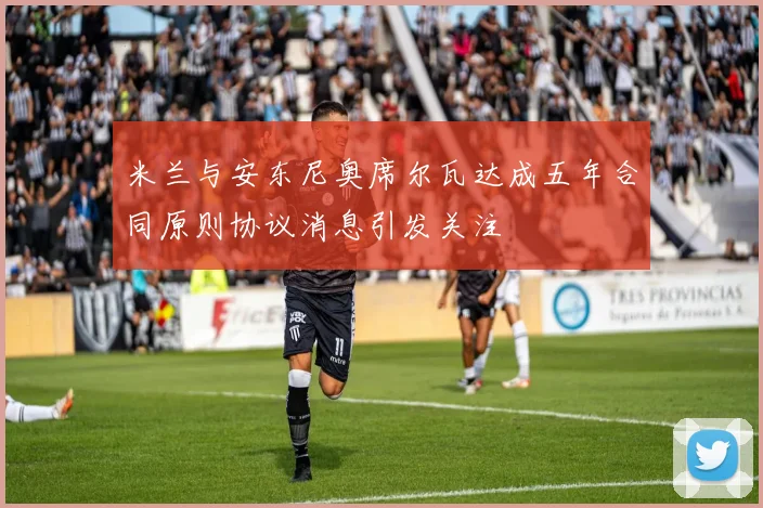 米兰与安东尼奥席尔瓦达成五年合同原则协议消息引发关注