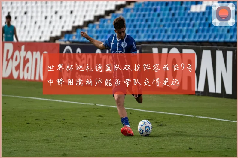 世界杯巡礼德国队双核阵容面临9号中锋困境纳帅能否带队走得更远