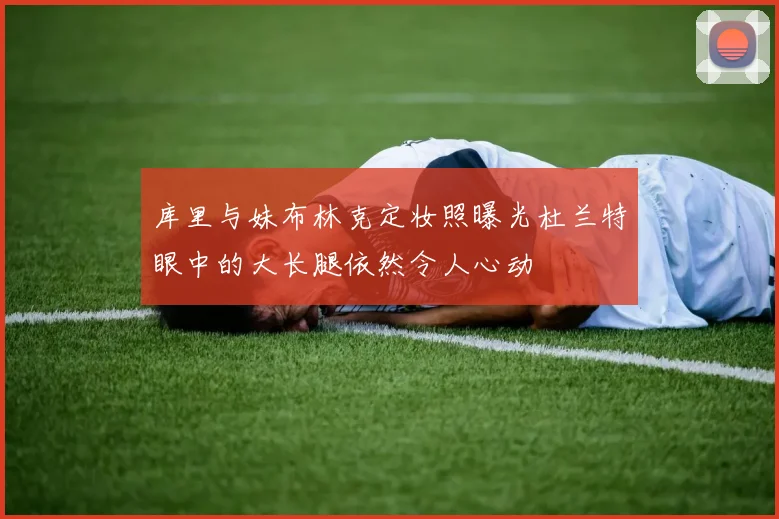 库里与妹布林克定妆照曝光杜兰特眼中的大长腿依然令人心动