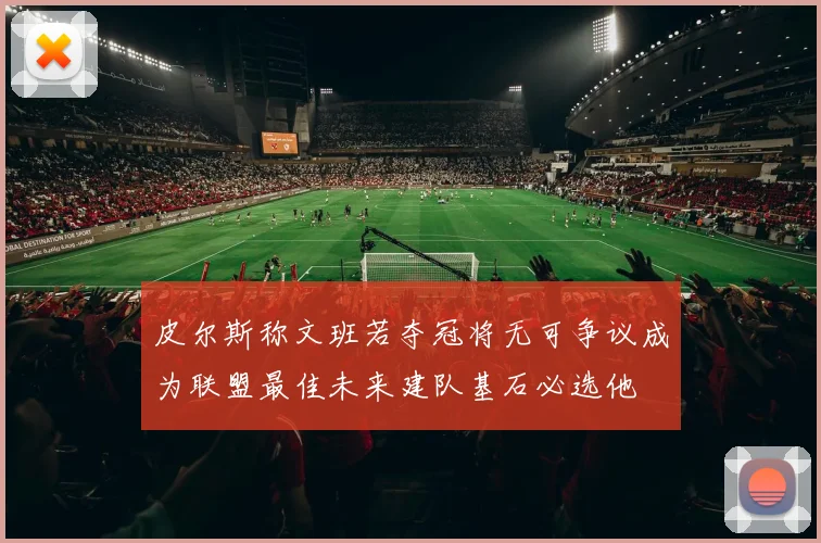 皮尔斯称文班若夺冠将无可争议成为联盟最佳未来建队基石必选他