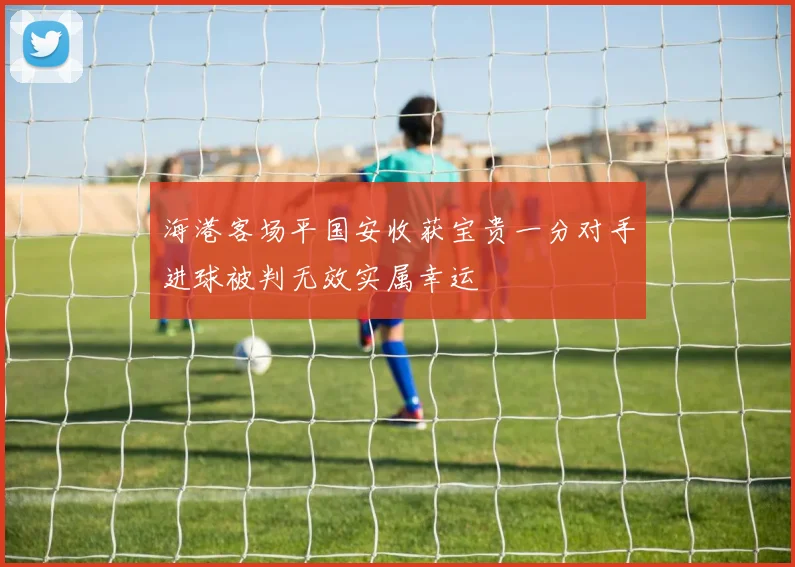 海港客场平国安收获宝贵一分对手进球被判无效实属幸运