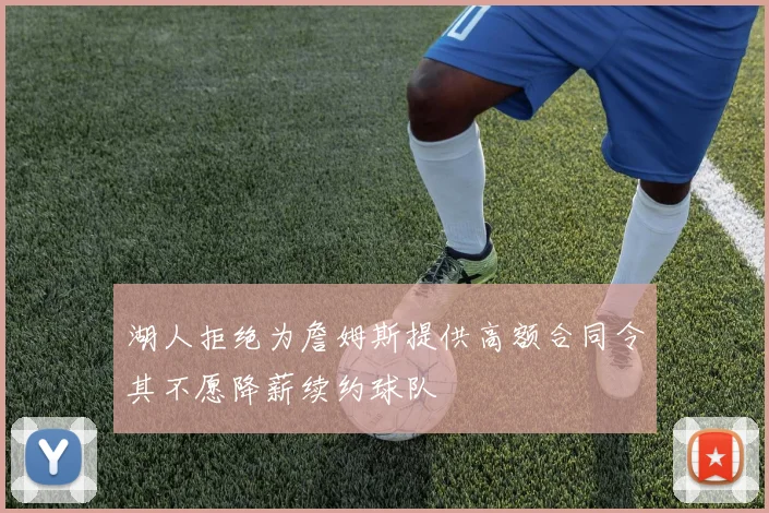 湖人拒绝为詹姆斯提供高额合同令其不愿降薪续约球队